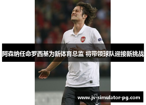 阿森纳任命罗西基为新体育总监 将带领球队迎接新挑战