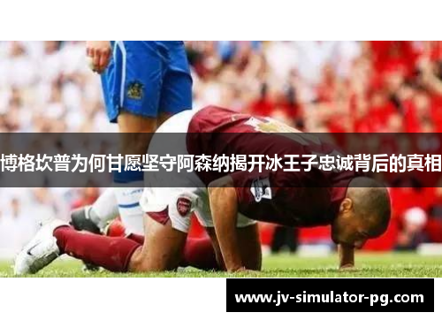 博格坎普为何甘愿坚守阿森纳揭开冰王子忠诚背后的真相