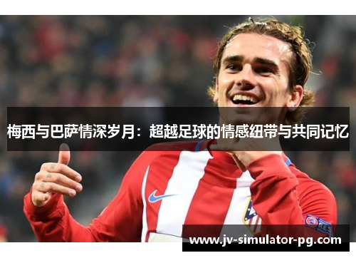 梅西与巴萨情深岁月：超越足球的情感纽带与共同记忆