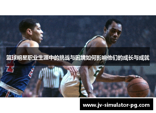 篮球明星职业生涯中的挑战与困境如何影响他们的成长与成就 篮球明星职业生涯中的挑战与困境如何影响他们的成长与成就