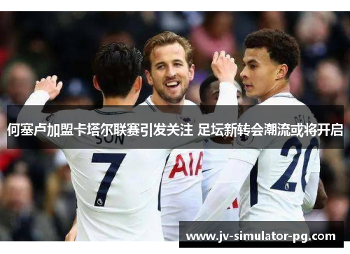 何塞卢加盟卡塔尔联赛引发关注 足坛新转会潮流或将开启