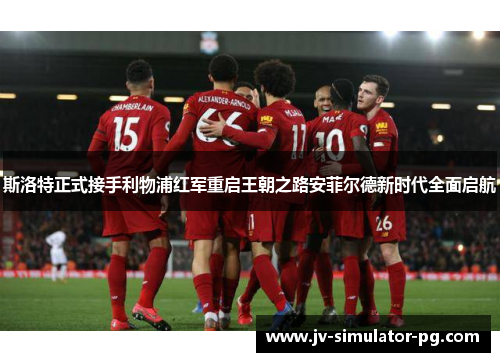 斯洛特正式接手利物浦红军重启王朝之路安菲尔德新时代全面启航